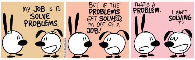 my job is to solve problems / but if the problems get solved i'm out of a job / that's a problem. i ain't solving it.