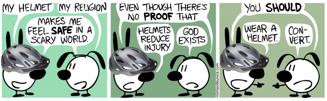 my helmet (my religion) makes me feel safe in a scary world / even though there's no proof that helmets reduce injury (god exists) / you should wear a helmet (convert)